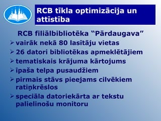 RCB tīkla optimizācija un attīstība RCB filiālbibliotēka “Pārdaugava” vairāk nekā 80 lasītāju vietas 26 datori bibliotēkas apmeklētājiem tematiskais krājuma kārtojums īpaša telpa pusaudžiem pirmais stāvs pieejams cilvēkiem ratiņkrēslos  speciāla datoriekārta ar tekstu palielinošu monitoru 