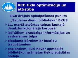 RCB tīkla optimizācija un attīstība RCB ārējais apkalpošanas punkts  „ Saulaino dienu bibliotēka” BKUS 11. martā atvērtas telpas jaunajā daudzfunkcionālajā korpusā lasītājiem draudzīga informācijas un saskarsmes telpa pieejama bērniem ar kustību traucējumiem pacientiem, kuri nevar apmeklēt bibliotēku, grāmatas tiek piegādātas nodaļā  