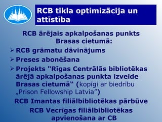 RCB tīkla optimizācija un attīstība RCB ārējais apkalpošanas punkts Brasas cietumā: RCB grāmatu dāvinājums Preses abonēšana Projekts "Rīgas Centrālās bibliotēkas ārējā apkalpošanas punkta izveide Brasas cietumā“ ( kopīgi ar biedrību „Prison Fellowship Latvia” )   RCB Imantas filiālbibliotēkas pārbūve RCB Vecrīgas filiālbibliotēkas apvienošana ar CB 