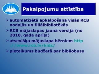 Pakalpojumu attīstība automatizētā apkalpošana visās RCB nodaļās un filiālbibliotēkās RCB mājaslapas jaunā versija (no 2010. gada aprīļa) atsevišķa mājaslapa bērniem  http ://www.rcb.lv/ kids / pieteikums budžetā par bibliobusu 