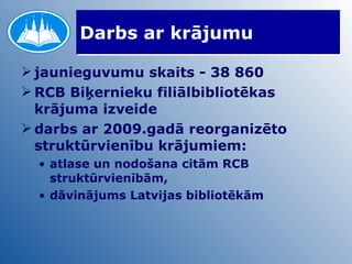Darbs ar krājumu jaunieguvumu skaits - 38 860  RCB Biķernieku filiālbibliotēkas krājuma izveide darbs ar 2009.gadā reorganizēto struktūrvienību krājumiem: atlase un nodošana citām RCB struktūrvienībām, dāvinājums Latvijas bibliotēkām 