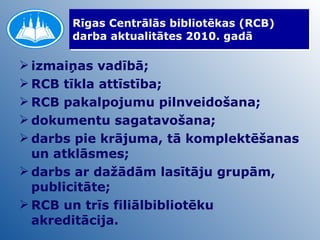 Rīgas Centrālās bibliotēkas (RCB) darba aktualitātes 2010. gadā izmaiņas vadībā; RCB tīkla attīstība; RCB pakalpojumu pilnveidošana; dokumentu sagatavošana; darbs pie krājuma, tā komplektēšanas un atklāsmes; darbs ar dažādām lasītāju grupām, publicitāte; RCB un trīs filiālbibliotēku akreditācija.  