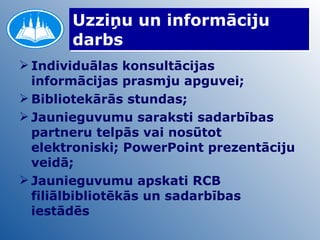 Uzziņu un informāciju darbs Individuālas konsultācijas informācijas prasmju apguvei; Bibliotekārās stundas; Jaunieguvumu saraksti sadarbības partneru telpās vai nosūtot elektroniski; PowerPoint prezentāciju veidā; Jaunieguvumu apskati RCB filiālbibliotēkās un sadarbības iestādēs 