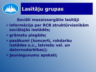 Lasītāju grupas Sociāli mazaizsargātie lasītāji informācija par RCB struktūrvienībām sociālajās iestādēs; grāmatu piegāde; pasākumi (koncerti, rokdarbu izstādes u.c., latviešu val. un datornodarbības); jaunieguvumu apskati; 