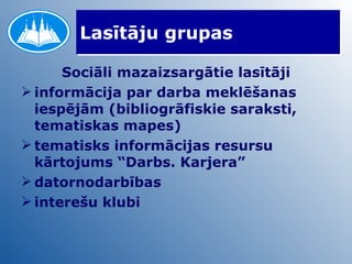 Lasītāju grupas Sociāli mazaizsargātie lasītāji informācija par darba meklēšanas iespējām (bibliogrāfiskie saraksti, tematiskas mapes) tematisks informācijas resursu kārtojums “Darbs. Karjera” datornodarbības interešu klubi 