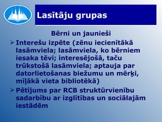 Lasītāju grupas Bērni un jaunieši Interešu izpēte (zēnu iecienītākā lasāmviela; lasāmviela, ko bērniem iesaka tēvi; interesējošā, taču trūkstošā lasāmviela; aptauja par datorlietošanas biežumu un mērķi, mīļākā vieta bibliotēkā) Pētījums par RCB struktūrvienību sadarbību ar izglītības un sociālajām iestādēm 