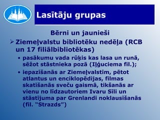 Lasītāju grupas Bērni un jaunieši Ziemeļvalstu bibliotēku nedēļa (RCB un 17 filiālbibliotēkas)  pasākumu vada rūķis kas lasa un runā, sēžot stāstnieka pozā (Iļģuciema fil.);  iepazīšanās ar Ziemeļvalstīm, pētot atlantus un enciklopēdijas, filmas skatīšanās sveču gaismā, tikšanās ar vienu no līdzautoriem Ivaru Sīli un stāstījuma par Grenlandi noklausīšanās (fil. “Strazds”) 