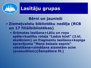 Lasītāju grupas Bērni un jaunieši Ziemeļvalstu bibliotēku nedēļa (RCB un 17 filiālbibliotēkas)  Grāmatas lasīšana+Lāču un roņu spēle+kustību rotaļa “Ledus kūst” (2.kl. skolēniem) un fragmentu lasīšana+kopīga apcerējuma “Mans baisais sapnis” rakstīšana+zīmēšana aizsietām acīm (pusaudžiem)(Šampētera fil.)  