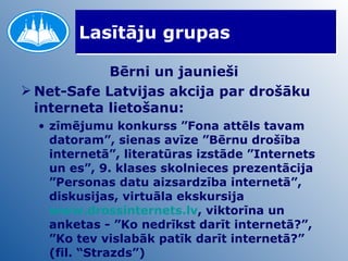 Lasītāju grupas Bērni un jaunieši Net-Safe Latvijas akcija par drošāku interneta lietošanu: zīmējumu konkurss ”Fona attēls tavam datoram”, sienas avīze ”Bērnu drošība internetā”, literatūras izstāde ”Internets un es”, 9. klases skolnieces prezentācija ”Personas datu aizsardzība internetā”, diskusijas, virtuāla ekskursija  www.drossinternets.lv , viktorīna un anketas - ”Ko nedrīkst darīt internetā?”, ”Ko tev vislabāk patīk darīt internetā?” (fil. “Strazds”) 