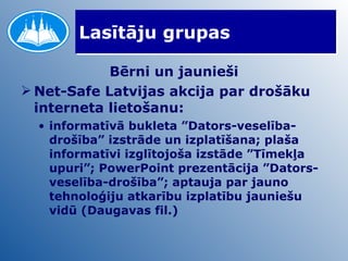 Lasītāju grupas Bērni un jaunieši Net-Safe Latvijas akcija par drošāku interneta lietošanu:  informatīvā bukleta ”Dators-veselība-drošība” izstrāde un izplatīšana; plaša informatīvi izglītojoša izstāde ”Tīmekļa upuri”; PowerPoint prezentācija ”Dators-veselība-drošība”; aptauja par jauno tehnoloģiju atkarību izplatību jauniešu vidū (Daugavas fil.) 