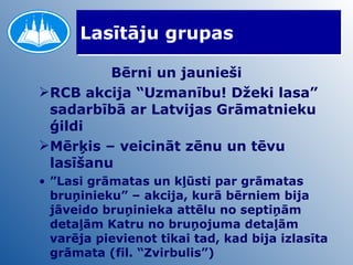 Lasītāju grupas Bērni un jaunieši RCB akcija “Uzmanību! Džeki lasa” sadarbībā ar Latvijas Grāmatnieku ģildi Mērķis – veicināt zēnu un tēvu lasīšanu ” Lasi grāmatas un kļūsti par grāmatas bruņinieku” – akcija, kurā bērniem bija jāveido bruņinieka attēlu no septiņām detaļām Katru no bruņojuma detaļām varēja pievienot tikai tad, kad bija izlasīta grāmata (fil. “Zvirbulis”)  