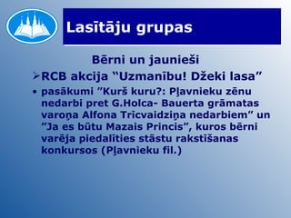 Lasītāju grupas Bērni un jaunieši RCB akcija “Uzmanību! Džeki lasa” pasākumi ”Kurš kuru?: Pļavnieku zēnu nedarbi pret G.Holca- Bauerta grāmatas varoņa Alfona Trīcvaidziņa nedarbiem” un ”Ja es būtu Mazais Princis”, kuros bērni varēja piedalīties stāstu rakstīšanas konkursos (Pļavnieku fil.) 