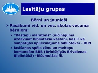 Lasītāju grupas Bērni un jaunieši Pasākumi vid. un vec. skolas vecuma bērniem: ” Kastaņu maratons” (aicinājums uzdāvināt bibliotēkai kastani, kas ir kā simpātijas apliecinājums bibliotēkai - BLN lasīšanas spēle zēnu un meiteņu komandām BBB (Brīnišķīgās Brīvdienas Bibliotēkā) -Bišumuižas fil. 