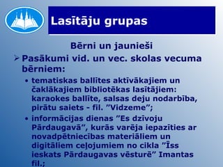 Lasītāju grupas Bērni un jaunieši Pasākumi vid. un vec. skolas vecuma bērniem: tematiskas ballītes aktīvākajiem un čaklākajiem bibliotēkas lasītājiem: karaokes ballīte, salsas deju nodarbība, pirātu saiets - fil. ”Vidzeme”; informācijas dienas ”Es dzīvoju Pārdaugavā”, kurās varēja iepazīties ar novadpētniecības materiāliem un digitāliem ceļojumiem no cikla ”Īss ieskats Pārdaugavas vēsturē” Imantas fil.; 