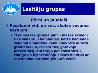 Lasītāju grupas Bērni un jaunieši Pasākumi vid. un vec. skolas vecuma bērniem: ” Ciemos lasītprieka pilī” - klases skolēni tika sadalīti 3 komandās, katra komanda saņēma bibliotēkā kāda konkrēta autora grāmatas un, izlasot tās, gatavoja prezentāciju: stāstīja par rakstnieku, zīmēja un iepazīstināja klases biedrus ar rakstnieka darbiem jebkurā veidā 