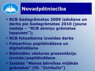 Novadpētniecība RCB Gadagrāmatas 2009 izdošana un darbs pie Gadagrāmatas 2010 (jauna nodaļa – “RCB atmiņu grāmatas lappuses”); RCB fotoalbūma izveides darbs Fotoarhīvu papildināšana un digitalizēšana Bibliotēku vēstures prezentāciju izveide/papildināšana Izstāde “Manas bērnības mīļākās grāmatas” (fil. “Zvirbulis”) 