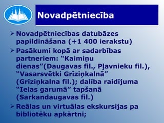 Novadpētniecība Novadpētniecības datubāzes papildināšana (+1 400 ierakstu) Pasākumi kopā ar sadarbības partneriem: “Kaimiņu dienas”(Daugavas fil., Pļavnieku fil.), “Vasarsvētki Grīziņkalnā” (Grīziņkalna fil.); dalība raidījuma “Ielas garumā” tapšanā (Sarkandaugavas fil.) Reālas un virtuālas ekskursijas pa bibliotēku apkārtni; 