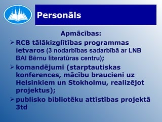 Personāls Apmācības: RCB tālākizglītības programmas ietvaros  (3 nodarbības sadarbībā ar LNB BAI Bērnu literatūras centru) ; komandējumi (starptautiskas konferences, mācību braucieni uz Helsinkiem un Stokholmu, realizējot projektus); publisko bibliotēku attīstības projektā 3td 