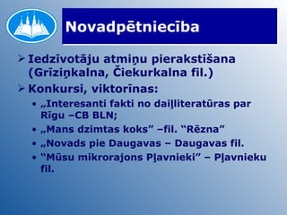Novadpētniecība Iedzīvotāju atmiņu pierakstīšana (Grīziņkalna, Čiekurkalna fil.) Konkursi, viktorīnas: „ Interesanti fakti no daiļliteratūras par Rīgu –CB BLN; „ Mans dzimtas koks” –fil. “Rēzna” „ Novads pie Daugavas – Daugavas fil. “ Mūsu mikrorajons Pļavnieki” – Pļavnieku fil. 