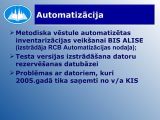 Automatizācija Metodiska vēstule automatizētas inventarizācijas veikšanai   BIS ALISE  (izstrādāja RCB Automatizācijas nodaļa); Testa versijas izstrādāšana datoru rezervēšanas datubāzei Problēmas ar datoriem, kuri 2005.gadā tika saņemti no v/a KIS 