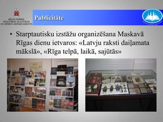 Publicitāte

• Starptautisku izstāžu organizēšana Maskavā
  Rīgas dienu ietvaros: «Latvju raksti daiļamata
  mākslā», «Rīga telpā, laikā, sajūtās»
 