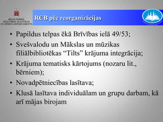 RCB pēc reorganizācijas

• Papildus telpas ēkā Brīvības ielā 49/53;
• Svešvalodu un Mākslas un mūzikas
  filiālbibliotēkas “Tilts” krājuma integrācija;
• Krājuma tematisks kārtojums (nozaru lit.,
  bērniem);
• Novadpētniecības lasītava;
• Klusā lasītava individuālam un grupu darbam, kā
  arī mājas birojam
 