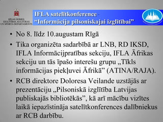 IFLA satelītkonference „
        “Informācija pilsoniskajai izglītībai”
• No 8. līdz 10.augustam Rīgā
• Tika organizēta sadarbībā ar LNB, RD IKSD,
  IFLA Informācijpratības sekciju, IFLA Āfrikas
  sekciju un tās īpašo interešu grupu „Tīkls
  informācijas piekļuvei Āfrikā” (ATINA/RAJA).
• RCB direktore Doloresa Veilande uzstājās ar
  prezentāciju „Pilsoniskā izglītība Latvijas
  publiskajās bibliotēkās”, kā arī mācību vizītes
  laikā iepazīstināja satelītkonferences dalībniekus
  ar RCB darbību.
 