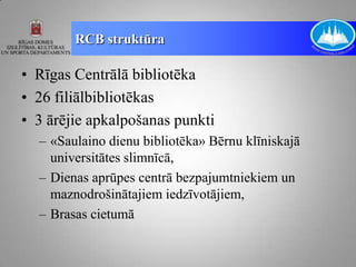 RCB struktūra

• Rīgas Centrālā bibliotēka
• 26 filiālbibliotēkas
• 3 ārējie apkalpošanas punkti
  – «Saulaino dienu bibliotēka» Bērnu klīniskajā
    universitātes slimnīcā,
  – Dienas aprūpes centrā bezpajumtniekiem un
    maznodrošinātajiem iedzīvotājiem,
  – Brasas cietumā
 