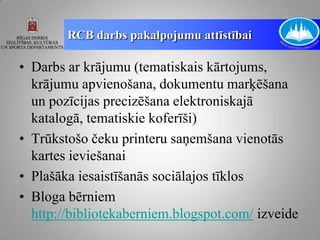 RCB darbs pakalpojumu attīstībai

• Darbs ar krājumu (tematiskais kārtojums,
  krājumu apvienošana, dokumentu marķēšana
  un pozīcijas precizēšana elektroniskajā
  katalogā, tematiskie koferīši)
• Trūkstošo čeku printeru saņemšana vienotās
  kartes ieviešanai
• Plašāka iesaistīšanās sociālajos tīklos
• Bloga bērniem
  http://bibliotekaberniem.blogspot.com/ izveide
 