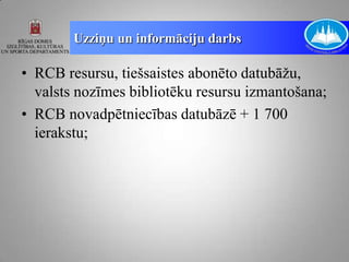 Uzziņu un informāciju darbs

• RCB resursu, tiešsaistes abonēto datubāžu,
  valsts nozīmes bibliotēku resursu izmantošana;
• RCB novadpētniecības datubāzē + 1 700
  ierakstu;
 