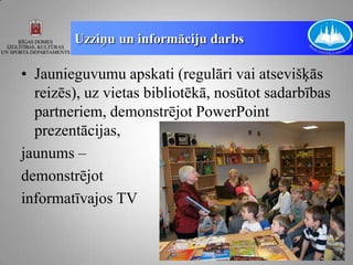 Uzziņu un informāciju darbs

• Jaunieguvumu apskati (regulāri vai atsevišķās
  reizēs), uz vietas bibliotēkā, nosūtot sadarbības
  partneriem, demonstrējot PowerPoint
  prezentācijas,
jaunums –
demonstrējot
informatīvajos TV
 
