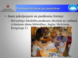 Pasākumi bērniem un jauniešiem

• Jauni pakalpojumi un pasākumu formas:
  – Brīvprātīgo līdzdalība pasākumu rīkošanā un vadīšanā
    («Saulaino dienu bibliotēka», Juglas, Mežciema,
    Ķengaraga f.)
 