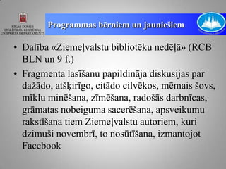 Programmas bērniem un jauniešiem

• Dalība «Ziemeļvalstu bibliotēku nedēļā» (RCB
  BLN un 9 f.)
• Fragmenta lasīšanu papildināja diskusijas par
  dažādo, atšķirīgo, citādo cilvēkos, mēmais šovs,
  mīklu minēšana, zīmēšana, radošās darbnīcas,
  grāmatas nobeiguma sacerēšana, apsveikumu
  rakstīšana tiem Ziemeļvalstu autoriem, kuri
  dzimuši novembrī, to nosūtīšana, izmantojot
  Facebook
 