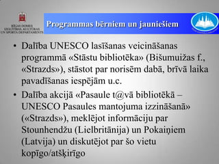 Programmas bērniem un jauniešiem

• Dalība UNESCO lasīšanas veicināšanas
  programmā «Stāstu bibliotēka» (Bišumuižas f.,
  «Strazds»), stāstot par norisēm dabā, brīvā laika
  pavadīšanas iespējām u.c.
• Dalība akcijā «Pasaule t@vā bibliotēkā –
  UNESCO Pasaules mantojuma izzināšanā»
  («Strazds»), meklējot informāciju par
  Stounhendžu (Lielbritānija) un Pokaiņiem
  (Latvija) un diskutējot par šo vietu
  kopīgo/atšķirīgo
 