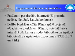Programmas bērniem un jauniešiem

• Pasākumi par drošību internetā (E-prasmju
  nedēļa, Net Safe Latvia konkurss)
• Dalība biedrības «Cita Rīga» spēlē projektā
  «Gadsimtu pieskārieni Rīgai», noteiktā laika
  intervālā pēc kartes atrodot bibliotēku un izpildot
  bibliotekāru sagatavotos uzdevumus (RCB BLN
  un 5 fil.)
 