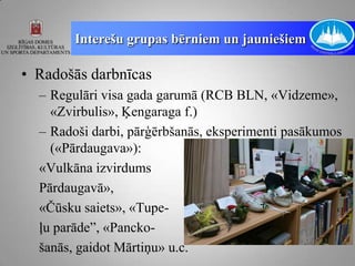 Interešu grupas bērniem un jauniešiem

• Radošās darbnīcas
  – Regulāri visa gada garumā (RCB BLN, «Vidzeme»,
    «Zvirbulis», Ķengaraga f.)
  – Radoši darbi, pārģērbšanās, eksperimenti pasākumos
    («Pārdaugava»):
  «Vulkāna izvirdums
  Pārdaugavā»,
  «Čūsku saiets», «Tupe-
  ļu parāde”, «Pancko-
  šanās, gaidot Mārtiņu» u.c.
 
