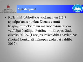 Apbalvojumi

• RCB filiālbibliotēkas «Rēzna» un ārējā
  apkalpošanas punkta Dienas centrā
  bezpajumtniekiem un maznodrošinātajiem
  vadītājai Natālijai Petrānei - «Eiropas Gada
  cilvēks 2012» (Latvijas Pašvaldības savienības
  rīkotajā konkursā «Eiropas gada pašvaldība
  2012».
 