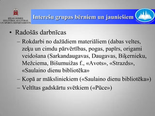 Interešu grupas bērniem un jauniešiem

• Radošās darbnīcas
  – Rokdarbi no dažādiem materiāliem (dabas veltes,
    zeķu un cimdu pārvērtības, pogas, papīrs, origami
    veidošana (Sarkandaugavas, Daugavas, Biķernieku,
    Mežciema, Bišumuižas f., «Avots», «Strazds»,
    «Saulaino dienu bibliotēka»
  – Kopā ar māksliniekiem («Saulaino dienu bibliotēka»)
  – Veltītas gadskārtu svētkiem («Pūce»)
 