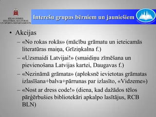 Interešu grupas bērniem un jauniešiem

• Akcijas
  – «No rokas rokās» (mācību grāmatu un ieteicamās
    literatūras maiņa, Grīziņkalna f.)
  – «Uzsmaidi Latvijai!» (smaidiņu zīmēšana un
    pievienošana Latvijas kartei, Daugavas f.)
  – «Nezināmā grāmata» (aploksnē ievietotas grāmatas
    izlasīšana+balva+pārrunas par izlasīto, «Vidzeme»)
  – «Nost ar dress code!» (diena, kad dažādos tēlos
    pārģērbušies bibliotekāri apkalpo lasītājus, RCB
    BLN)
 
