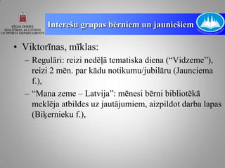 Interešu grupas bērniem un jauniešiem

• Viktorīnas, mīklas:
  – Regulāri: reizi nedēļā tematiska diena (“Vidzeme”),
    reizi 2 mēn. par kādu notikumu/jubilāru (Jaunciema
    f.),
  – “Mana zeme – Latvija”: mēnesi bērni bibliotēkā
    meklēja atbildes uz jautājumiem, aizpildot darba lapas
    (Biķernieku f.),
 