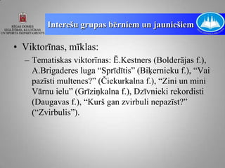 Interešu grupas bērniem un jauniešiem

• Viktorīnas, mīklas:
  – Tematiskas viktorīnas: Ē.Kestners (Bolderājas f.),
    A.Brigaderes luga “Sprīdītis” (Biķernieku f.), “Vai
    pazīsti multenes?” (Čiekurkalna f.), “Zini un mini
    Vārnu ielu” (Grīziņkalna f.), Dzīvnieki rekordisti
    (Daugavas f.), “Kurš gan zvirbuli nepazīst?”
    (“Zvirbulis”).
 