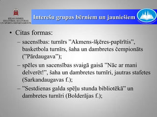 Interešu grupas bērniem un jauniešiem

• Citas formas:
  – sacensības: turnīrs ”Akmens-šķēres-papīrītis”,
    basketbola turnīrs, šaha un dambretes čempionāts
    (”Pārdaugava”);
  – spēles un sacensības svaigā gaisā ”Nāc ar mani
    delverēt!”, šaha un dambretes turnīri, jautras stafetes
    (Sarkandaugavas f.);
  – ”Sestdienas galda spēļu stunda bibliotēkā” un
    dambretes turnīri (Bolderājas f.);
 