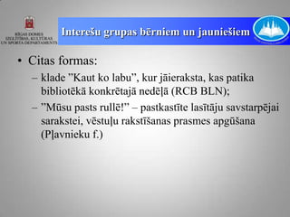 Interešu grupas bērniem un jauniešiem

• Citas formas:
  – klade ”Kaut ko labu”, kur jāieraksta, kas patika
    bibliotēkā konkrētajā nedēļā (RCB BLN);
  – ”Mūsu pasts rullē!” – pastkastīte lasītāju savstarpējai
    sarakstei, vēstuļu rakstīšanas prasmes apgūšana
    (Pļavnieku f.)
 