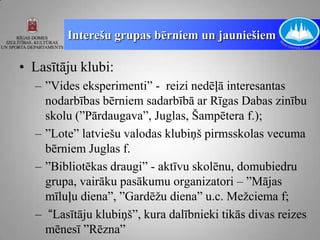 Interešu grupas bērniem un jauniešiem

• Lasītāju klubi:
  – ”Vides eksperimenti” - reizi nedēļā interesantas
    nodarbības bērniem sadarbībā ar Rīgas Dabas zinību
    skolu (”Pārdaugava”, Juglas, Šampētera f.);
  – ”Lote” latviešu valodas klubiņš pirmsskolas vecuma
    bērniem Juglas f.
  – ”Bibliotēkas draugi” - aktīvu skolēnu, domubiedru
    grupa, vairāku pasākumu organizatori – ”Mājas
    mīluļu diena”, ”Gardēžu diena” u.c. Mežciema f;
  – “Lasītāju klubiņš”, kura dalībnieki tikās divas reizes
    mēnesī ”Rēzna”
 