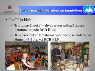 Interešu grupas bērniem un jauniešiem

• Lasītāju klubi:
  – ”Burtu pavēlnieki” – divas reizes mēnesī radoša
    literatūras stunda RCB BLN;
  – ”Kinderei 2012” tematiskas vācu valodas nodarbības
    bērniem (3-10 g. v.) RCB BLN;
 