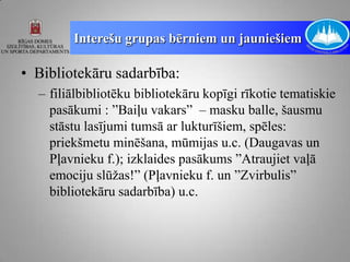 Interešu grupas bērniem un jauniešiem

• Bibliotekāru sadarbība:
  – filiālbibliotēku bibliotekāru kopīgi rīkotie tematiskie
    pasākumi : ”Baiļu vakars” – masku balle, šausmu
    stāstu lasījumi tumsā ar lukturīšiem, spēles:
    priekšmetu minēšana, mūmijas u.c. (Daugavas un
    Pļavnieku f.); izklaides pasākums ”Atraujiet vaļā
    emociju slūžas!” (Pļavnieku f. un ”Zvirbulis”
    bibliotekāru sadarbība) u.c.
 