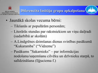Diferencēta lasītāju grupu apkalpošana

• Jaunākā skolas vecuma bērni:
  – Tikšanās ar populārām personām;
  – Literārās stundas par rakstniekiem un viņu daiļradi
    (sadarbībā ar skolām)
  – A.Lindgrēnes dzimšanas dienas svinības pasākumā
    “Kukaramba” (“Vidzeme”)
  – Pasākums ”Sakarnieks” – par informācijas
    nodošanu/saņemšanu cilvēku un dzīvnieku starpā, to
    salīdzināšana (Iļģuciema f.)
 
