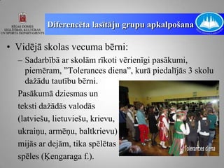 Diferencēta lasītāju grupu apkalpošana

• Vidējā skolas vecuma bērni:
  – Sadarbībā ar skolām rīkoti vērienīgi pasākumi,
    piemēram, ”Tolerances diena”, kurā piedalījās 3 skolu
    dažādu tautību bērni.
  Pasākumā dziesmas un
  teksti dažādās valodās
  (latviešu, lietuviešu, krievu,
  ukraiņu, armēņu, baltkrievu)
  mijās ar dejām, tika spēlētas
  spēles (Ķengaraga f.).
 
