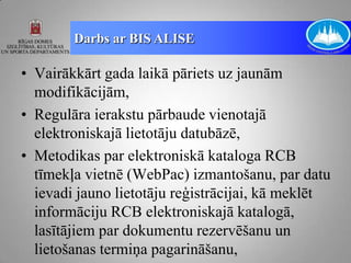 Darbs ar BIS ALISE

• Vairākkārt gada laikā pāriets uz jaunām
  modifikācijām,
• Regulāra ierakstu pārbaude vienotajā
  elektroniskajā lietotāju datubāzē,
• Metodikas par elektroniskā kataloga RCB
  tīmekļa vietnē (WebPac) izmantošanu, par datu
  ievadi jauno lietotāju reģistrācijai, kā meklēt
  informāciju RCB elektroniskajā katalogā,
  lasītājiem par dokumentu rezervēšanu un
  lietošanas termiņa pagarināšanu,
 