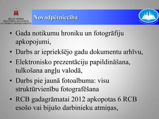 Novadpētniecība

• Gada notikumu hroniku un fotogrāfiju
  apkopojumi,
• Darbs ar iepriekšējo gadu dokumentu arhīvu,
• Elektronisko prezentāciju papildināšana,
  tulkošana angļu valodā,
• Darbs pie jaunā fotoalbuma: visu
  struktūrvienību fotografēšana
• RCB gadagrāmatai 2012 apkopotas 6 RCB
  esošo vai bijušo darbinieku atmiņas,
 